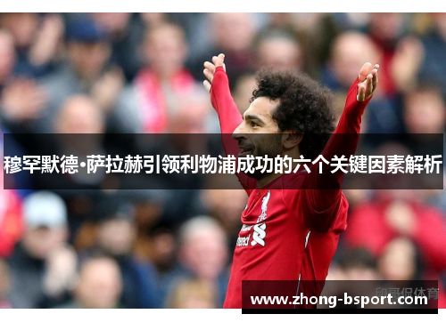 穆罕默德·萨拉赫引领利物浦成功的六个关键因素解析 穆罕默德·萨拉赫引领利物浦成功的六个关键因素解析