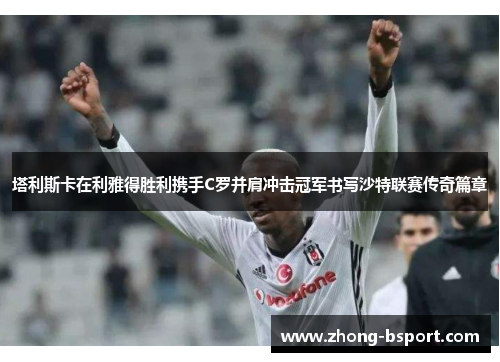 塔利斯卡在利雅得胜利携手C罗并肩冲击冠军书写沙特联赛传奇篇章